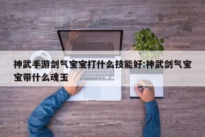 神武手游剑气宝宝打什么技能好:神武剑气宝宝带什么魂玉