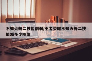 不知火舞二技能削弱/王者荣耀不知火舞二技能减多少防御