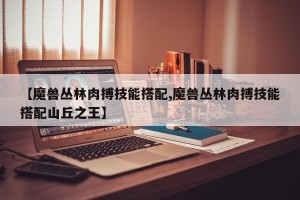 【魔兽丛林肉搏技能搭配,魔兽丛林肉搏技能搭配山丘之王】