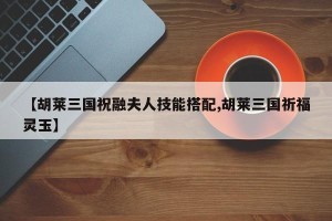 【胡莱三国祝融夫人技能搭配,胡莱三国祈福灵玉】