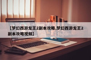 【梦幻西游龙王2副本攻略,梦幻西游龙王2副本攻略视频】