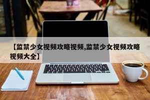 【监禁少女视频攻略视频,监禁少女视频攻略视频大全】