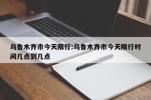 乌鲁木齐市今天限行:乌鲁木齐市今天限行时间几点到几点