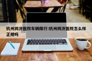 杭州同济医院车辆限行:杭州同济医院怎么样正规吗
