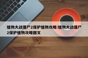 植物大战僵尸2保护植物攻略:植物大战僵尸2保护植物攻略图文