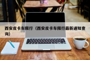 西安皮卡车限行（西安皮卡车限行最新通知查询）