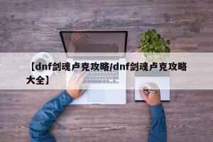 【dnf剑魂卢克攻略/dnf剑魂卢克攻略大全】