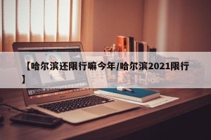 【哈尔滨还限行嘛今年/哈尔滨2021限行】