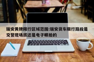 瑞安黄牌限行区域范围:瑞安货车限行路段是交警现场抓还是电子眼拍的