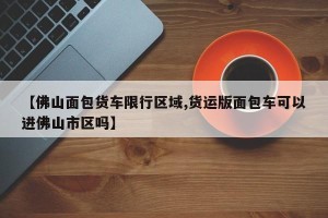 【佛山面包货车限行区域,货运版面包车可以进佛山市区吗】