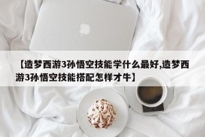【造梦西游3孙悟空技能学什么最好,造梦西游3孙悟空技能搭配怎样才牛】