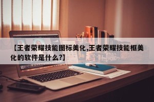 【王者荣耀技能图标美化,王者荣耀技能框美化的软件是什么?】