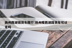 扬州西湖镇货车限行:扬州瘦西湖路货车可以走吗