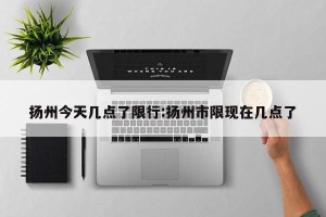 扬州今天几点了限行:扬州市限现在几点了