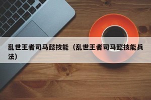 乱世王者司马懿技能（乱世王者司马懿技能兵法）