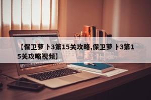 【保卫萝卜3第15关攻略,保卫萝卜3第15关攻略视频】