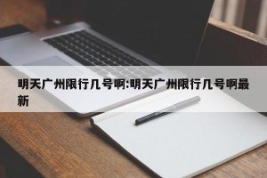 明天广州限行几号啊:明天广州限行几号啊最新