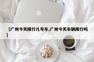 【广州今天限行几号车,广州今天车辆限行吗】
