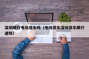 深圳限行电动货车吗（电动货车深圳货车限行通知）