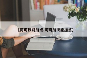 【阿珂技能加点,阿珂加技能加点】