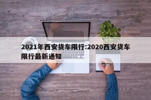 2021年西安货车限行:2020西安货车限行最新通知