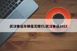 武汉春运车辆是否限行/武汉春运2021