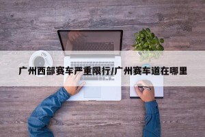 广州西部赛车严重限行/广州赛车道在哪里