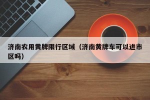 济南农用黄牌限行区域（济南黄牌车可以进市区吗）