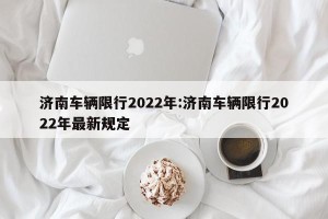 济南车辆限行2022年:济南车辆限行2022年最新规定