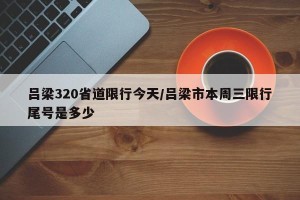 吕梁320省道限行今天/吕梁市本周三限行尾号是多少
