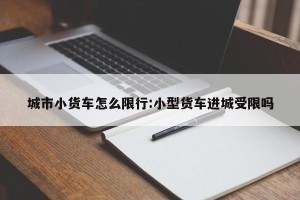 城市小货车怎么限行:小型货车进城受限吗