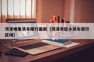 菏泽哪里货车限行最新（菏泽市区小货车禁行区域）