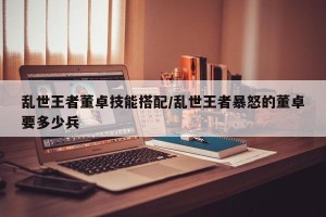 乱世王者董卓技能搭配/乱世王者暴怒的董卓要多少兵