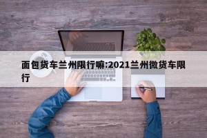 面包货车兰州限行嘛:2021兰州微货车限行