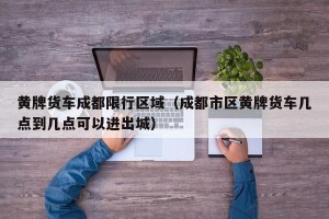 黄牌货车成都限行区域（成都市区黄牌货车几点到几点可以进出城）