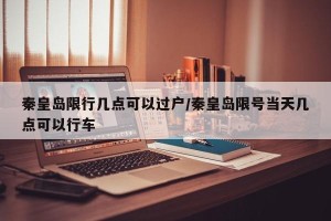 秦皇岛限行几点可以过户/秦皇岛限号当天几点可以行车