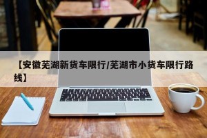 【安徽芜湖新货车限行/芜湖市小货车限行路线】