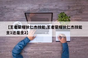 【王者荣耀狄仁杰技能,王者荣耀狄仁杰技能主1还是主2】