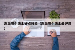 派派哪个版本好点技能（派派哪个版本最好用）