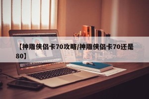 【神雕侠侣卡70攻略/神雕侠侣卡70还是80】