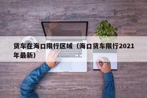货车在海口限行区域（海口货车限行2021年最新）