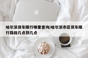 哈尔滨货车限行哪里查询/哈尔滨市区货车限行路段几点到几点