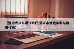 【整治大货车湛江限行,湛江市外地小型车辆限行吗】