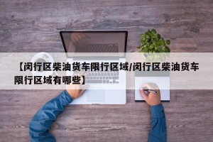 【闵行区柴油货车限行区域/闵行区柴油货车限行区域有哪些】