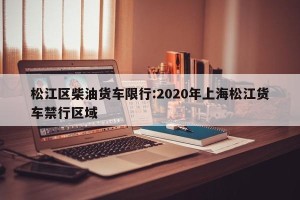 松江区柴油货车限行:2020年上海松江货车禁行区域