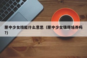 匣中少女技能什么意思（匣中少女值得培养吗?）