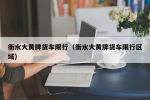 衡水大黄牌货车限行（衡水大黄牌货车限行区域）