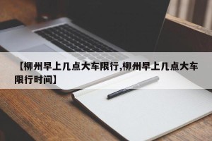【柳州早上几点大车限行,柳州早上几点大车限行时间】