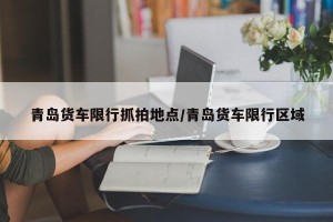 青岛货车限行抓拍地点/青岛货车限行区域