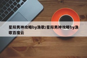 星际男神攻略by渔歌/星际男神攻略by渔歌百度云